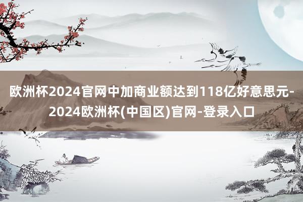 欧洲杯2024官网中加商业额达到118亿好意思元-2024欧洲杯(中国区)官网-登录入口
