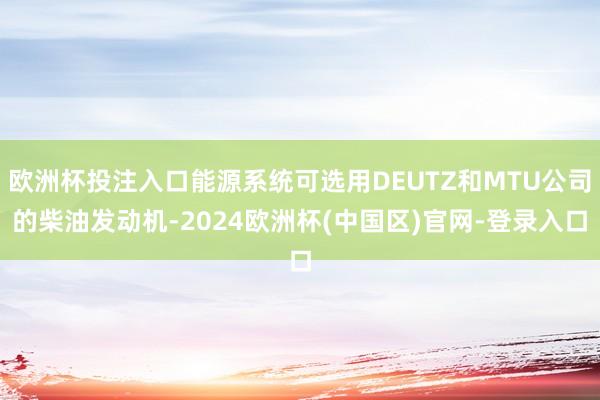 欧洲杯投注入口能源系统可选用DEUTZ和MTU公司的柴油发动机-2024欧洲杯(中国区)官网-登录入口