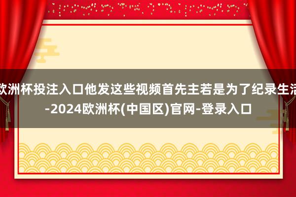 欧洲杯投注入口他发这些视频首先主若是为了纪录生活-2024欧洲杯(中国区)官网-登录入口