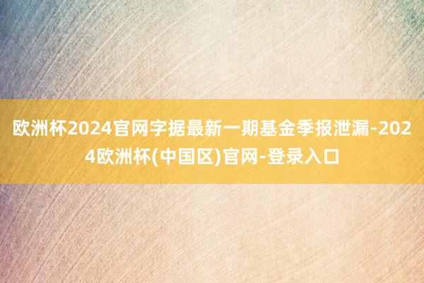 欧洲杯2024官网字据最新一期基金季报泄漏-2024欧洲杯(中国区)官网-登录入口