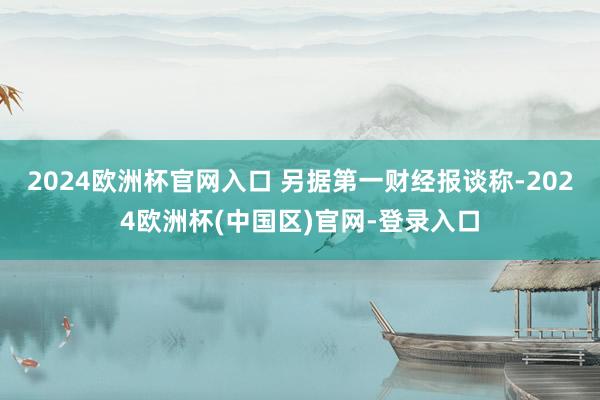 2024欧洲杯官网入口 　　另据第一财经报谈称-2024欧洲杯(中国区)官网-登录入口