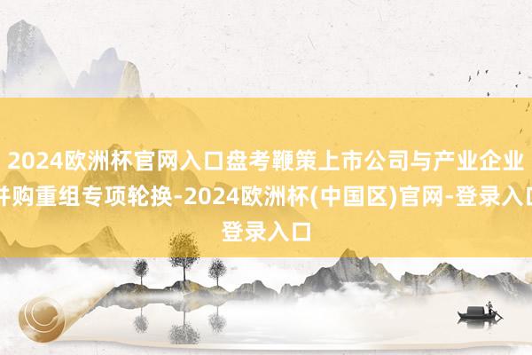 2024欧洲杯官网入口盘考鞭策上市公司与产业企业并购重组专项轮换-2024欧洲杯(中国区)官网-登录入口