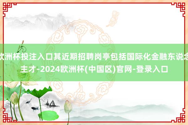 欧洲杯投注入口其近期招聘岗亭包括国际化金融东说念主才-2024欧洲杯(中国区)官网-登录入口