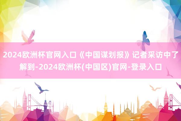 2024欧洲杯官网入口《中国谋划报》记者采访中了解到-2024欧洲杯(中国区)官网-登录入口