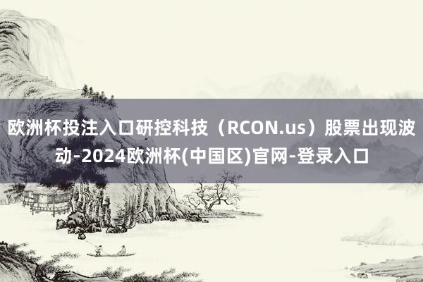 欧洲杯投注入口研控科技（RCON.us）股票出现波动-2024欧洲杯(中国区)官网-登录入口