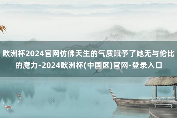 欧洲杯2024官网仿佛天生的气质赋予了她无与伦比的魔力-2024欧洲杯(中国区)官网-登录入口
