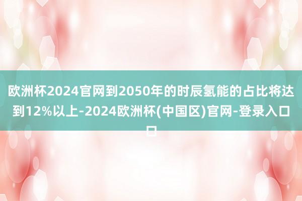 欧洲杯2024官网到2050年的时辰氢能的占比将达到12%以上-2024欧洲杯(中国区)官网-登录入口