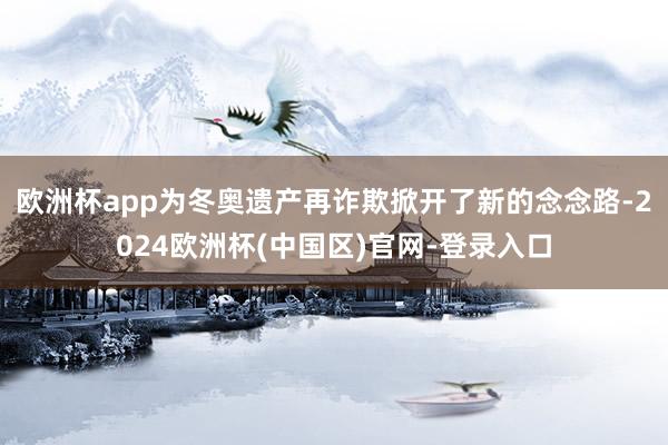欧洲杯app为冬奥遗产再诈欺掀开了新的念念路-2024欧洲杯(中国区)官网-登录入口
