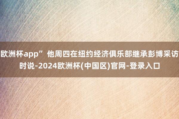 欧洲杯app” 他周四在纽约经济俱乐部继承彭博采访时说-2024欧洲杯(中国区)官网-登录入口