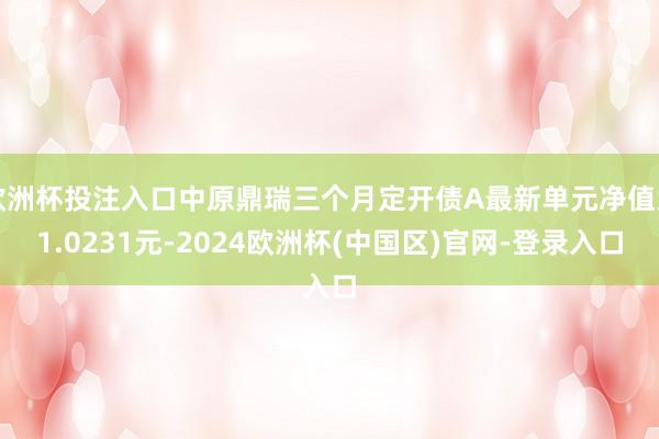 欧洲杯投注入口中原鼎瑞三个月定开债A最新单元净值为1.0231元-2024欧洲杯(中国区)官网-登录入口