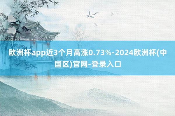 欧洲杯app近3个月高涨0.73%-2024欧洲杯(中国区)官网-登录入口