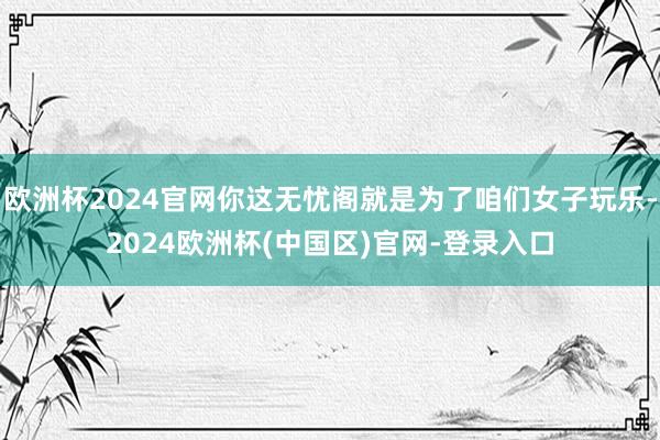 欧洲杯2024官网你这无忧阁就是为了咱们女子玩乐-2024欧洲杯(中国区)官网-登录入口