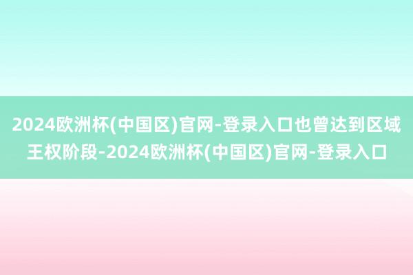2024欧洲杯(中国区)官网-登录入口也曾达到区域王权阶段-2024欧洲杯(中国区)官网-登录入口