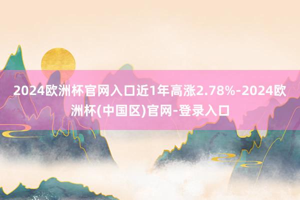 2024欧洲杯官网入口近1年高涨2.78%-2024欧洲杯(中国区)官网-登录入口