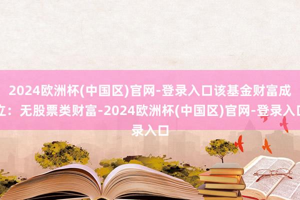 2024欧洲杯(中国区)官网-登录入口该基金财富成立：无股票类财富-2024欧洲杯(中国区)官网-登录入口