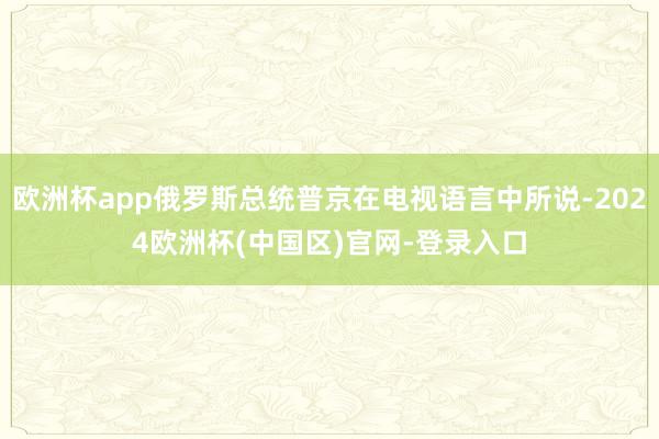 欧洲杯app俄罗斯总统普京在电视语言中所说-2024欧洲杯(中国区)官网-登录入口
