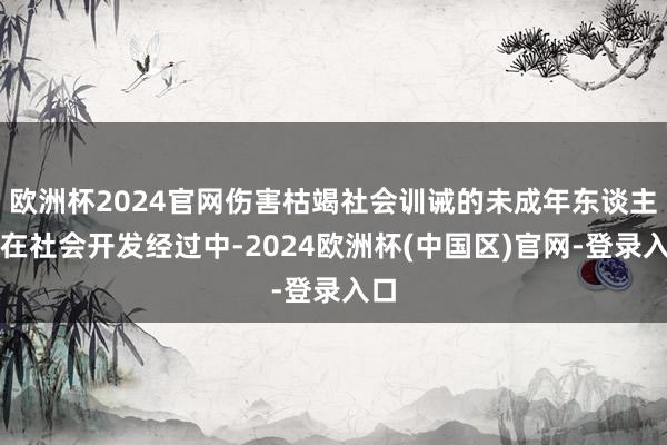 欧洲杯2024官网伤害枯竭社会训诫的未成年东谈主；在社会开发经过中-2024欧洲杯(中国区)官网-登录入口