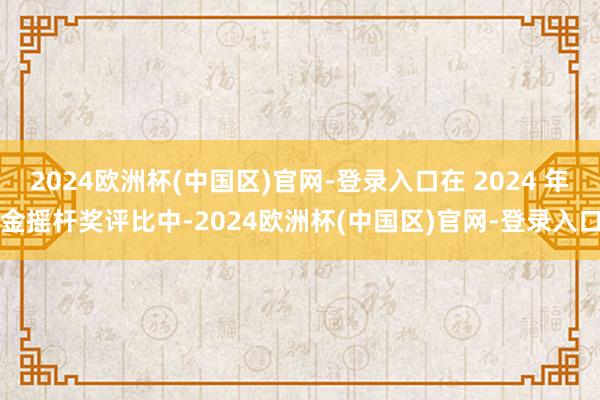 2024欧洲杯(中国区)官网-登录入口在 2024 年金摇杆奖评比中-2024欧洲杯(中国区)官网-登录入口
