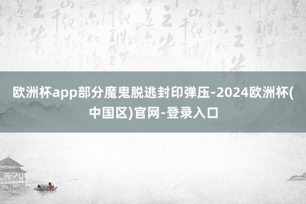 欧洲杯app部分魔鬼脱逃封印弹压-2024欧洲杯(中国区)官网-登录入口