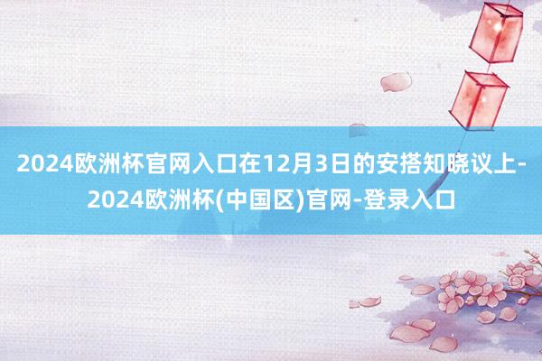 2024欧洲杯官网入口在12月3日的安搭知晓议上-2024欧洲杯(中国区)官网-登录入口