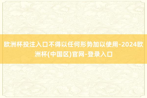 欧洲杯投注入口不得以任何形势加以使用-2024欧洲杯(中国区)官网-登录入口