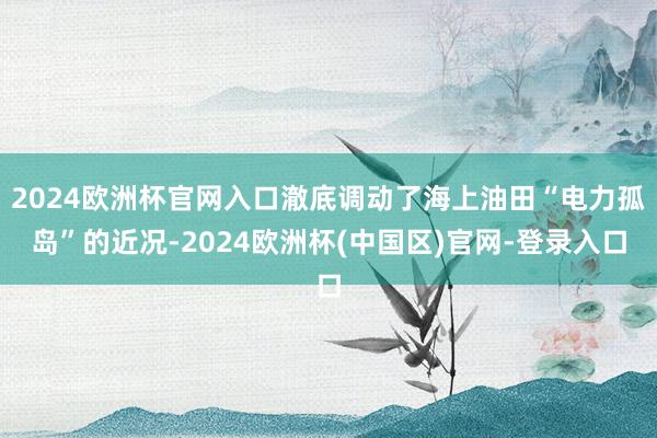 2024欧洲杯官网入口澈底调动了海上油田“电力孤岛”的近况-2024欧洲杯(中国区)官网-登录入口