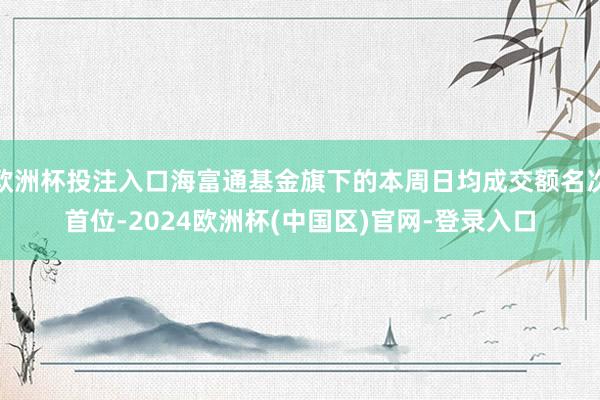 欧洲杯投注入口海富通基金旗下的本周日均成交额名次首位-2024欧洲杯(中国区)官网-登录入口