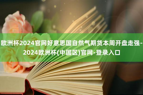 欧洲杯2024官网好意思国自然气期货本周开盘走强-2024欧洲杯(中国区)官网-登录入口