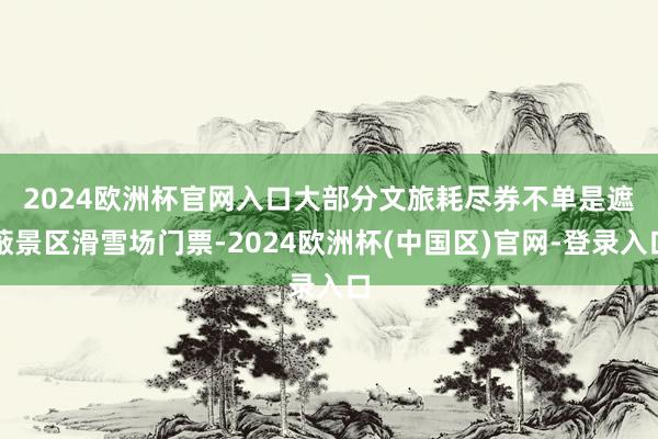 2024欧洲杯官网入口　　大部分文旅耗尽券不单是遮蔽景区滑雪场门票-2024欧洲杯(中国区)官网-登录入口