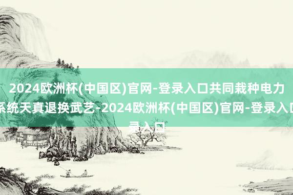 2024欧洲杯(中国区)官网-登录入口共同栽种电力系统天真退换武艺-2024欧洲杯(中国区)官网-登录入口