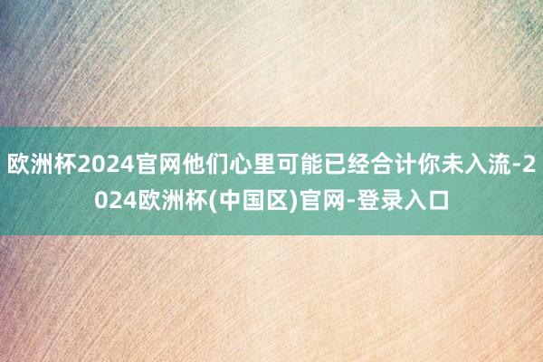 欧洲杯2024官网他们心里可能已经合计你未入流-2024欧洲杯(中国区)官网-登录入口