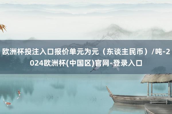 欧洲杯投注入口报价单元为元（东谈主民币）/吨-2024欧洲杯(中国区)官网-登录入口