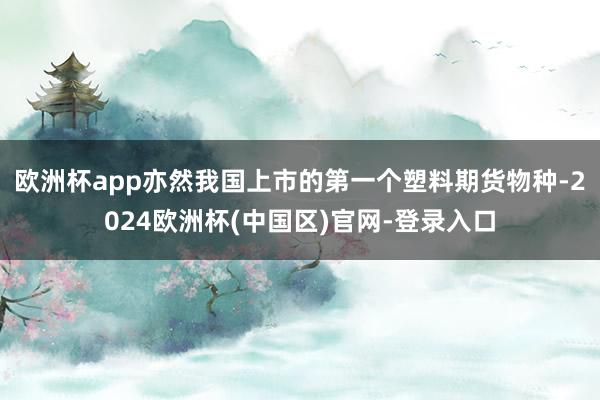 欧洲杯app亦然我国上市的第一个塑料期货物种-2024欧洲杯(中国区)官网-登录入口