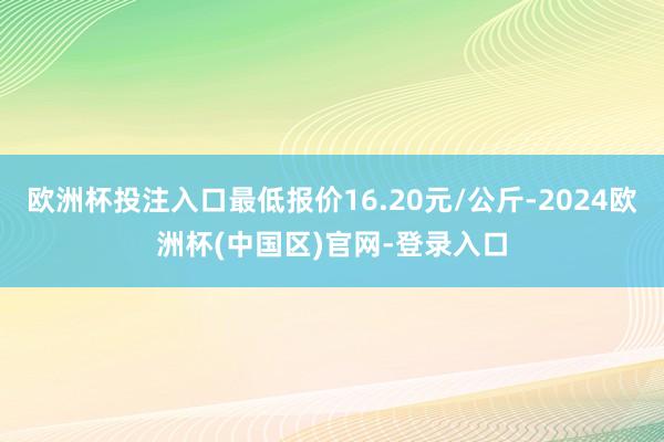 欧洲杯投注入口最低报价16.20元/公斤-2024欧洲杯(中国区)官网-登录入口