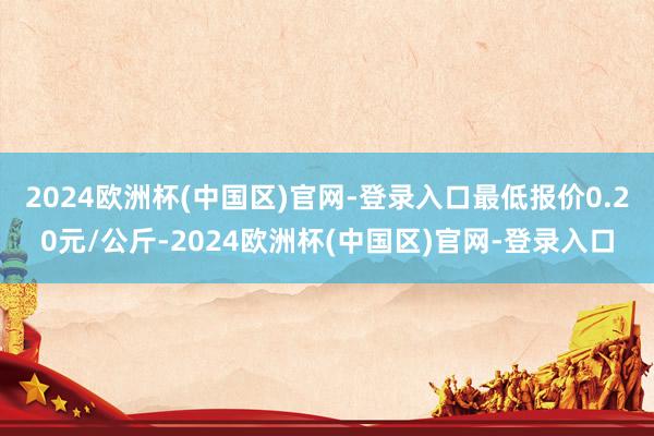 2024欧洲杯(中国区)官网-登录入口最低报价0.20元/公斤-2024欧洲杯(中国区)官网-登录入口