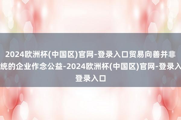 2024欧洲杯(中国区)官网-登录入口贸易向善并非传统的企业作念公益-2024欧洲杯(中国区)官网-登录入口