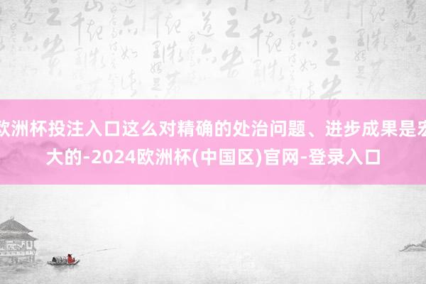欧洲杯投注入口这么对精确的处治问题、进步成果是宏大的-2024欧洲杯(中国区)官网-登录入口