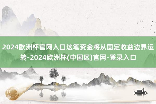 2024欧洲杯官网入口这笔资金将从固定收益边界运转-2024欧洲杯(中国区)官网-登录入口