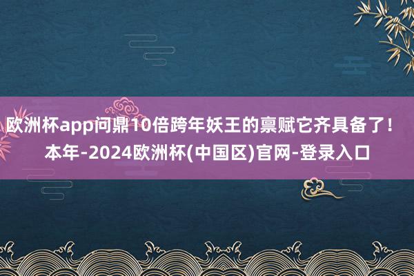 欧洲杯app问鼎10倍跨年妖王的禀赋它齐具备了！ 本年-2024欧洲杯(中国区)官网-登录入口