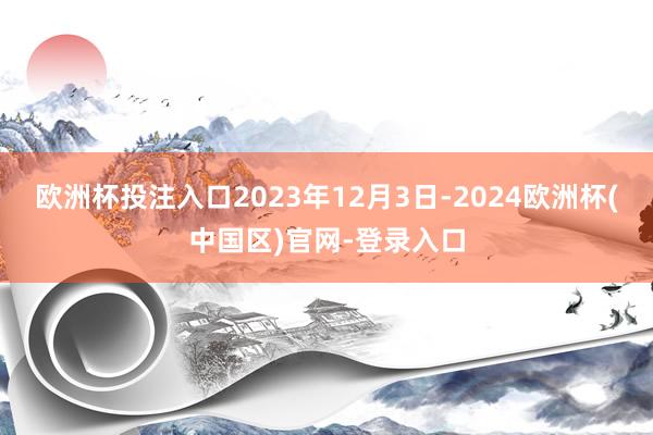 欧洲杯投注入口2023年12月3日-2024欧洲杯(中国区)官网-登录入口