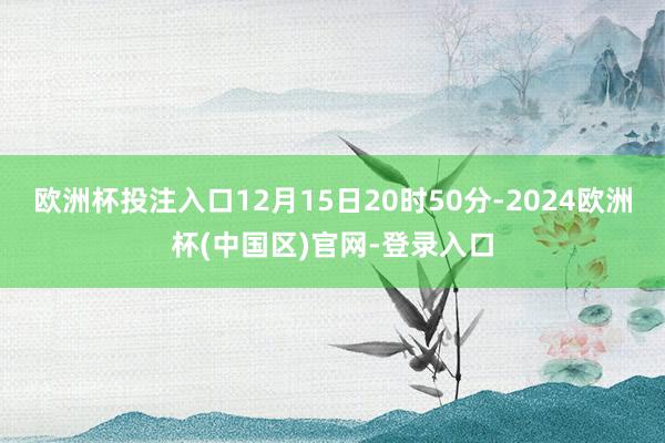 欧洲杯投注入口12月15日20时50分-2024欧洲杯(中国区)官网-登录入口