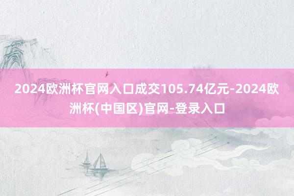 2024欧洲杯官网入口成交105.74亿元-2024欧洲杯(中国区)官网-登录入口