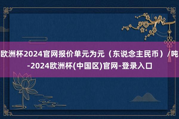 欧洲杯2024官网报价单元为元（东说念主民币）/吨-2024欧洲杯(中国区)官网-登录入口