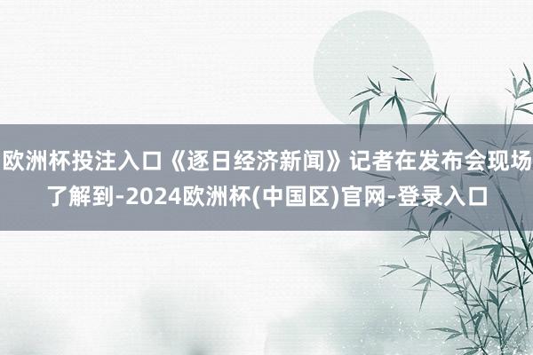欧洲杯投注入口　　《逐日经济新闻》记者在发布会现场了解到-2024欧洲杯(中国区)官网-登录入口