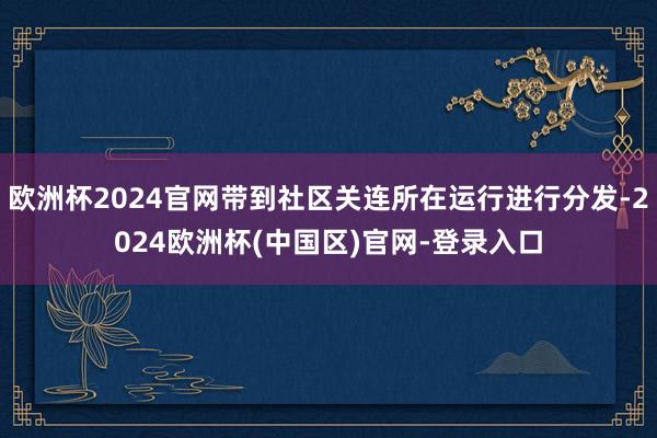 欧洲杯2024官网带到社区关连所在运行进行分发-2024欧洲杯(中国区)官网-登录入口