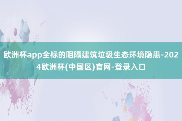 欧洲杯app全标的阻隔建筑垃圾生态环境隐患-2024欧洲杯(中国区)官网-登录入口
