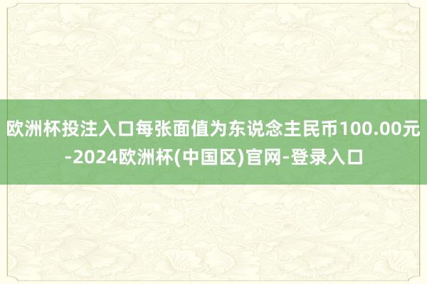 欧洲杯投注入口每张面值为东说念主民币100.00元-2024欧洲杯(中国区)官网-登录入口