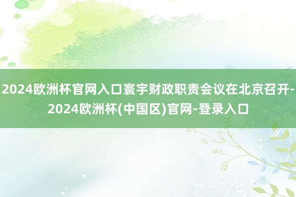 2024欧洲杯官网入口寰宇财政职责会议在北京召开-2024欧洲杯(中国区)官网-登录入口