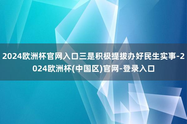 2024欧洲杯官网入口三是积极提拔办好民生实事-2024欧洲杯(中国区)官网-登录入口
