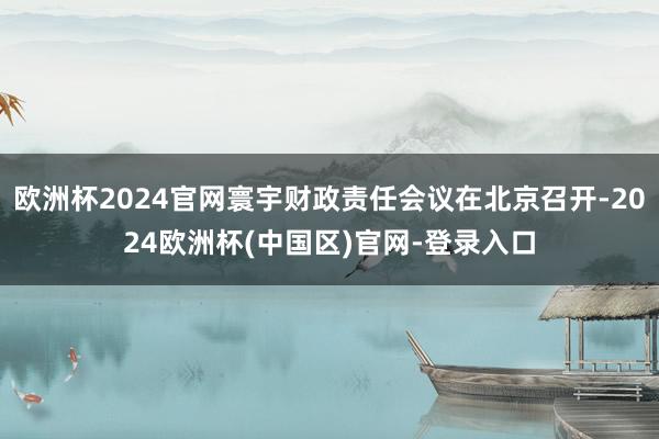 欧洲杯2024官网寰宇财政责任会议在北京召开-2024欧洲杯(中国区)官网-登录入口
